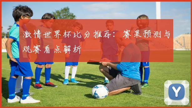 激情世界杯比分推荐:赛果预测与观赛看点解析